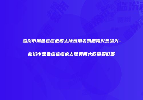 临汾市黑色痘痘疤痕去除费用表明细竟火热曝光-临汾市黑色痘痘疤痕去除费用大致需要好多
