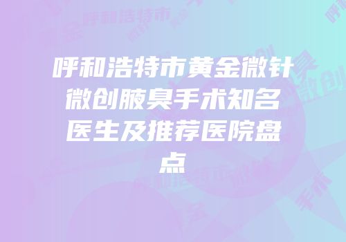 呼和浩特市黄金微针微创腋臭手术知名医生及推荐医院盘点