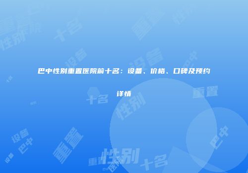 巴中性别重置医院前十名：设备、价格、口碑及预约详情