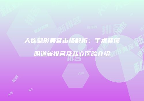 大连整形美容市场解析：手术紧缩阴道新排名及私立医院介绍