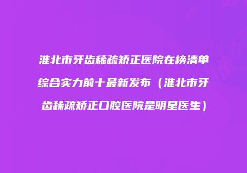 淮北市牙齿稀疏矫正医院在榜清单综合实力前十最新发布（淮北市牙齿稀疏矫正口腔医院是明星医生）