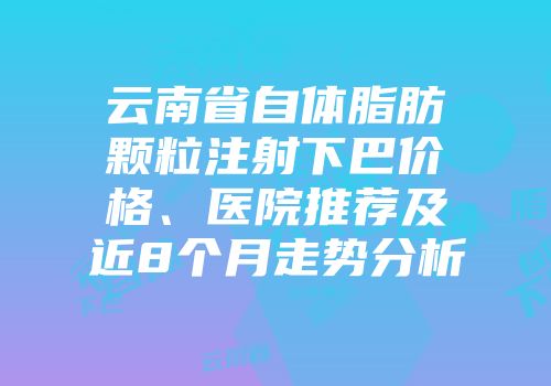 云南省自体脂肪颗粒注射下巴价格、医院推荐及近8个月走势分析