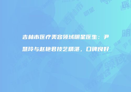 吉林市医疗美容领域明星医生：尹慧玲与赵艳君技艺精湛，口碑良好