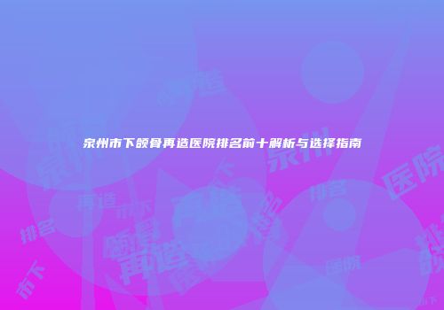 泉州市下颌骨再造医院排名前十解析与选择指南