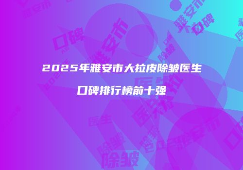 2025年雅安市大拉皮除皱医生口碑排行榜前十强