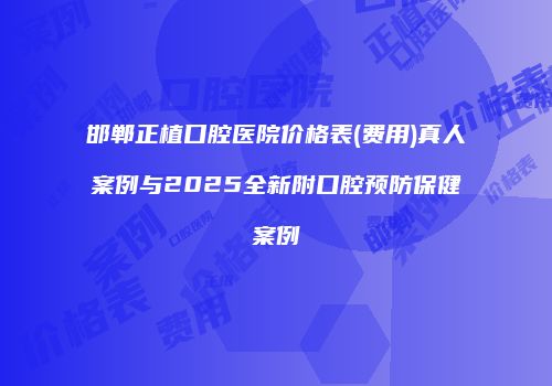 邯郸正植口腔医院价格表(费用)真人案例与2025全新附口腔预防保健案例