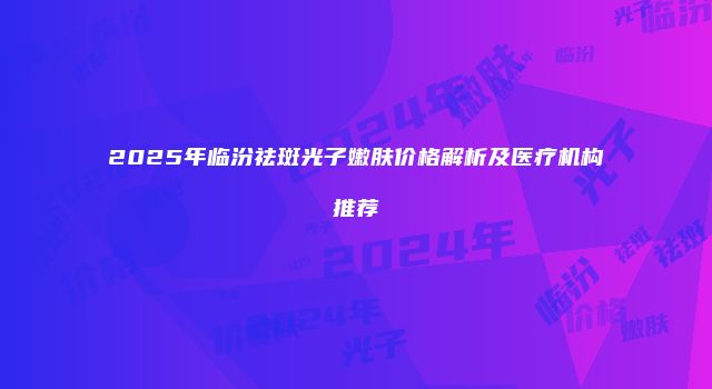 2025年临汾祛斑光子嫩肤价格解析及医疗机构推荐