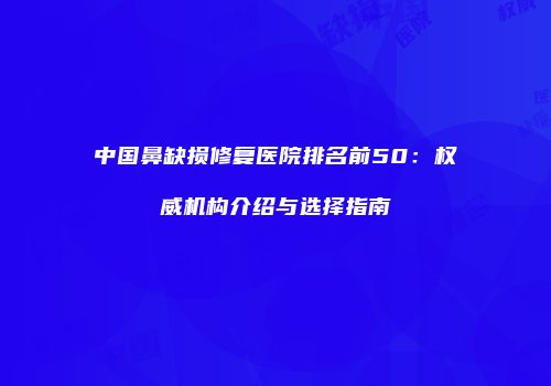 中国鼻缺损修复医院排名前50：权威机构介绍与选择指南