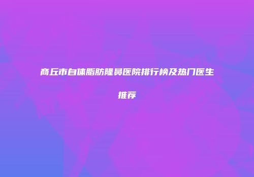 商丘市自体脂肪隆鼻医院排行榜及热门医生推荐