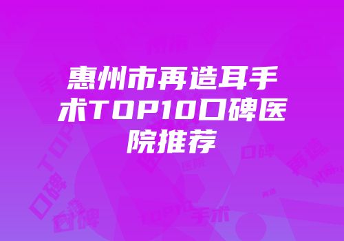 惠州市再造耳手术TOP10口碑医院推荐