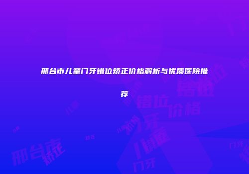邢台市儿童门牙错位矫正价格解析与优质医院推荐