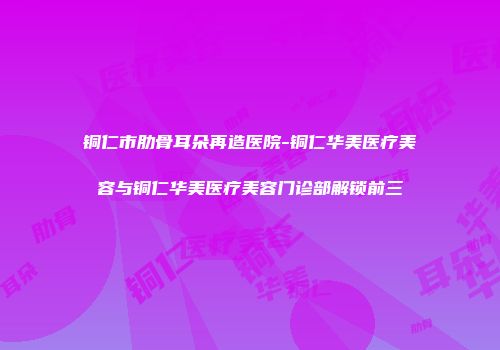 铜仁市肋骨耳朵再造医院-铜仁华美医疗美容与铜仁华美医疗美容门诊部解锁前三