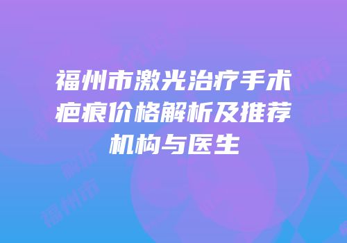 福州市激光治疗手术疤痕价格解析及推荐机构与医生