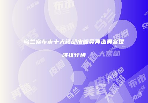 乌兰察布市十大额部皮瓣鼻再造美容医院排行榜
