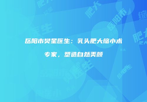 岳阳市樊星医生：乳头肥大缩小术专家，塑造自然美颜