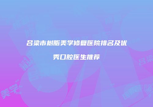 吕梁市树脂美学修复医院排名及优秀口腔医生推荐