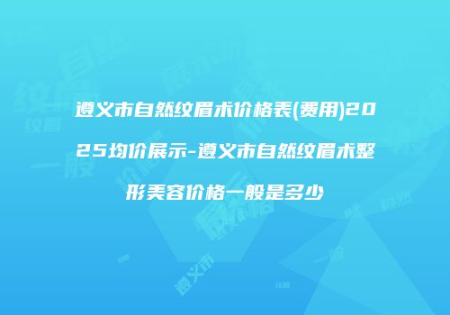 遵义市自然纹眉术价格表(费用)2025均价展示-遵义市自然纹眉术整形美容价格一般是多少