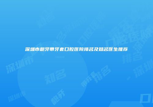 深圳市龅牙带牙套口腔医院排名及知名医生推荐