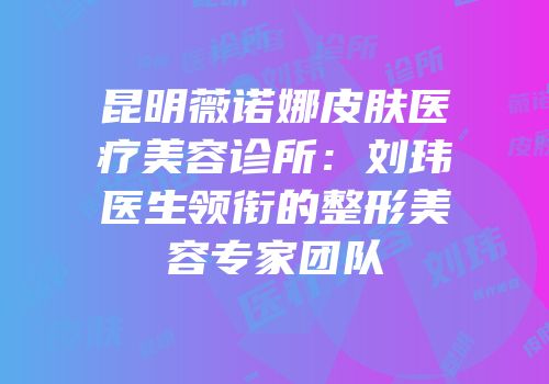 昆明薇诺娜皮肤医疗美容诊所：刘玮医生领衔的整形美容专家团队