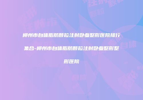 柳州市自体脂肪颗粒注射卧蚕整形医院排行集合-柳州市自体脂肪颗粒注射卧蚕整形整形医院