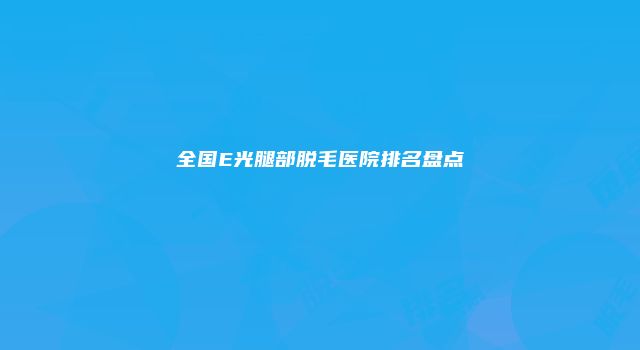 全国E光腿部脱毛医院排名盘点