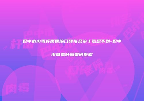 巴中市肉毒杆菌医院口碑排名前十意想不到-巴中市肉毒杆菌整形医院