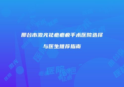 邢台市激光祛疤疤痕手术医院选择与医生推荐指南