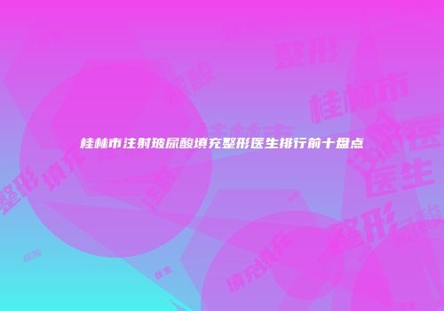 桂林市注射玻尿酸填充整形医生排行前十盘点
