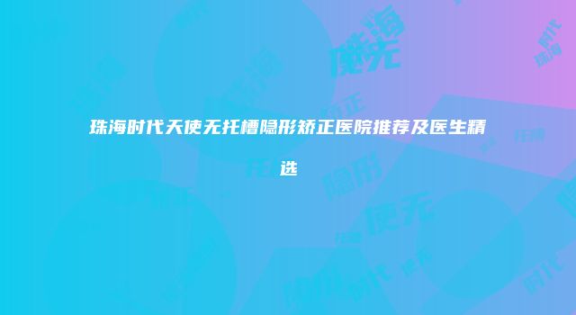 珠海时代天使无托槽隐形矫正医院推荐及医生精选
