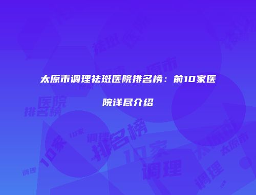 太原市调理祛斑医院排名榜：前10家医院详尽介绍