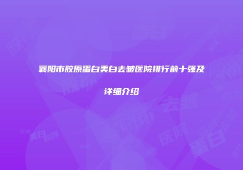 襄阳市胶原蛋白美白去皱医院排行前十强及详细介绍
