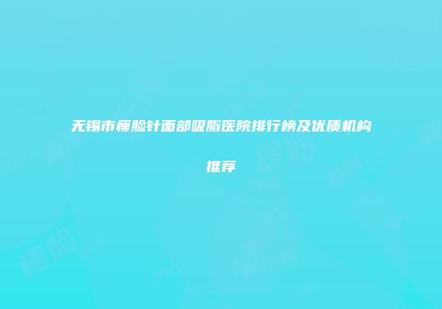 无锡市瘦脸针面部吸脂医院排行榜及优质机构推荐