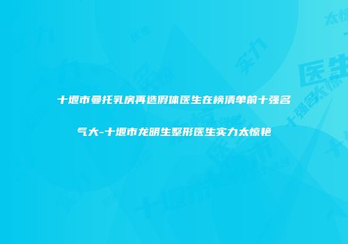 十堰市曼托乳房再造假体医生在榜清单前十强名气大-十堰市龙明生整形医生实力太惊艳