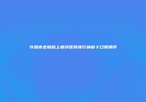 许昌市去除脸上痣印医院排行榜前十口碑测评