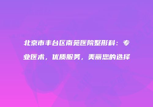 北京市丰台区南苑医院整形科：专业医术，优质服务，美丽您的选择
