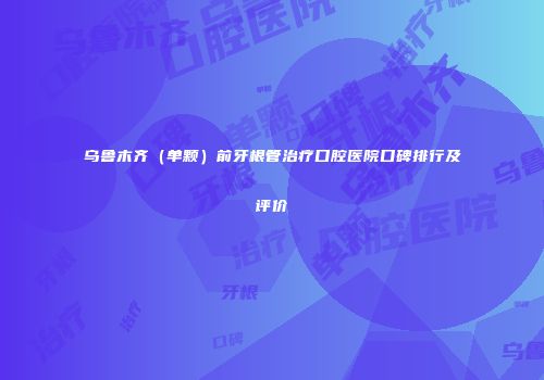 乌鲁木齐（单颗）前牙根管治疗口腔医院口碑排行及评价
