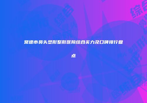 常德市鼻头塑形整形医院综合实力及口碑排行盘点