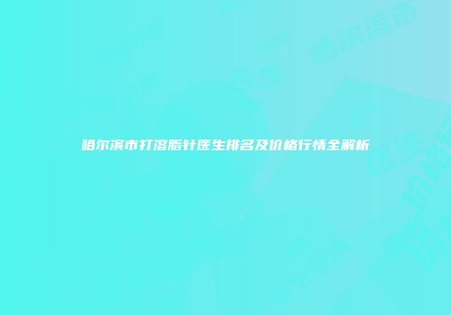 哈尔滨市打溶脂针医生排名及价格行情全解析