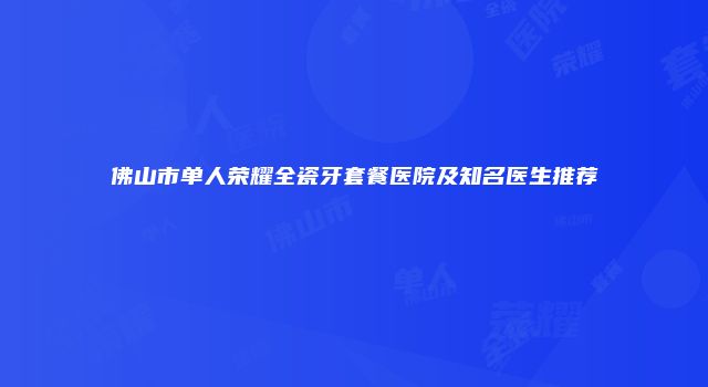 佛山市单人荣耀全瓷牙套餐医院及知名医生推荐