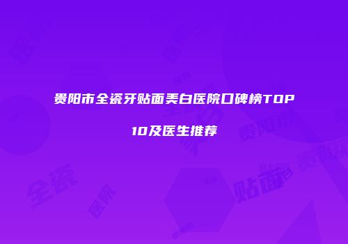 贵阳市全瓷牙贴面美白医院口碑榜TOP10及医生推荐