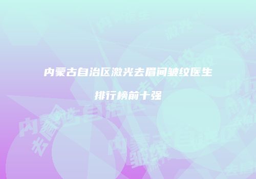 内蒙古自治区激光去眉间皱纹医生排行榜前十强