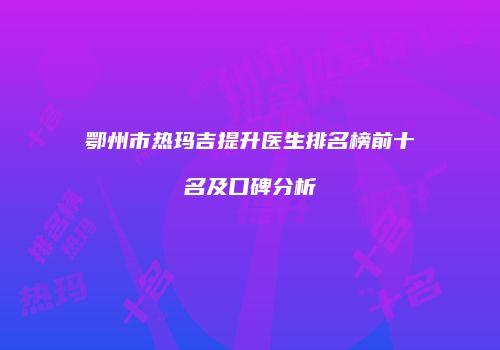 鄂州市热玛吉提升医生排名榜前十名及口碑分析