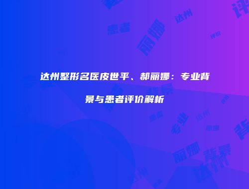达州整形名医皮世平、郝丽娜：专业背景与患者评价解析
