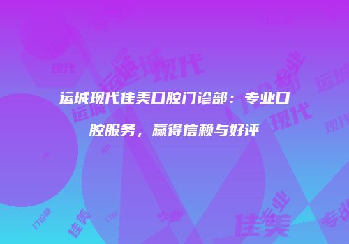 运城现代佳美口腔门诊部：专业口腔服务，赢得信赖与好评
