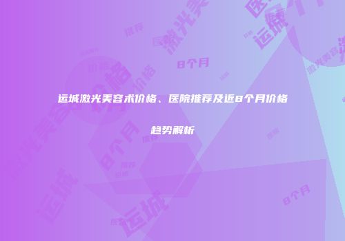 运城激光美容术价格、医院推荐及近8个月价格趋势解析
