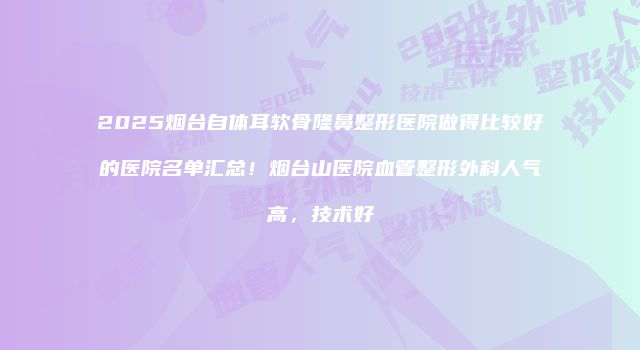2025烟台自体耳软骨隆鼻整形医院做得比较好的医院名单汇总！烟台山医院血管整形外科人气高，技术好