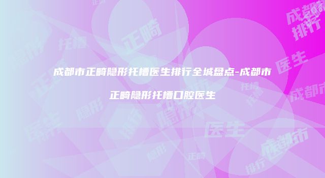 成都市正畸隐形托槽医生排行全城盘点-成都市正畸隐形托槽口腔医生