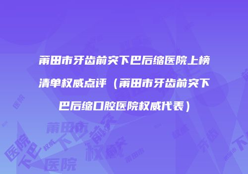 莆田市牙齿前突下巴后缩医院上榜清单权威点评（莆田市牙齿前突下巴后缩口腔医院权威代表）