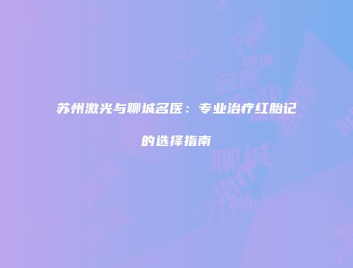 苏州激光与聊城名医：专业治疗红胎记的选择指南