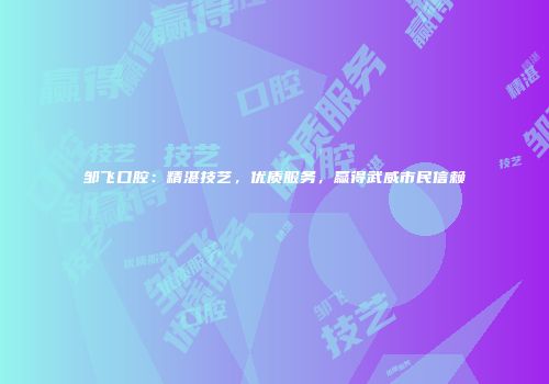 邹飞口腔：精湛技艺，优质服务，赢得武威市民信赖